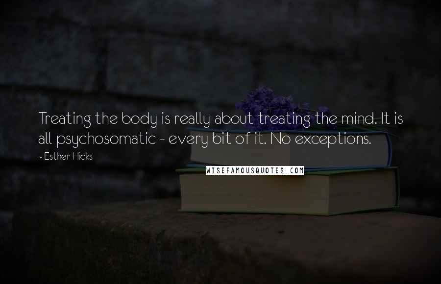 Esther Hicks Quotes: Treating the body is really about treating the mind. It is all psychosomatic - every bit of it. No exceptions.