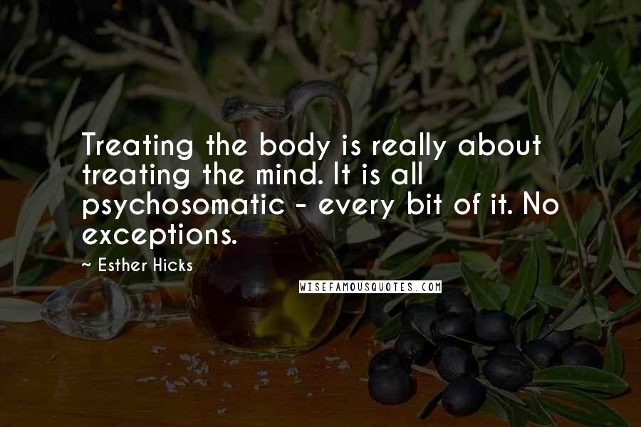 Esther Hicks Quotes: Treating the body is really about treating the mind. It is all psychosomatic - every bit of it. No exceptions.