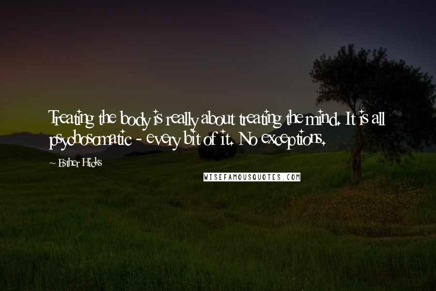 Esther Hicks Quotes: Treating the body is really about treating the mind. It is all psychosomatic - every bit of it. No exceptions.