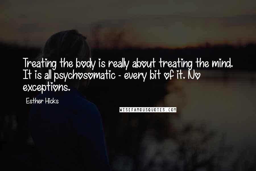 Esther Hicks Quotes: Treating the body is really about treating the mind. It is all psychosomatic - every bit of it. No exceptions.