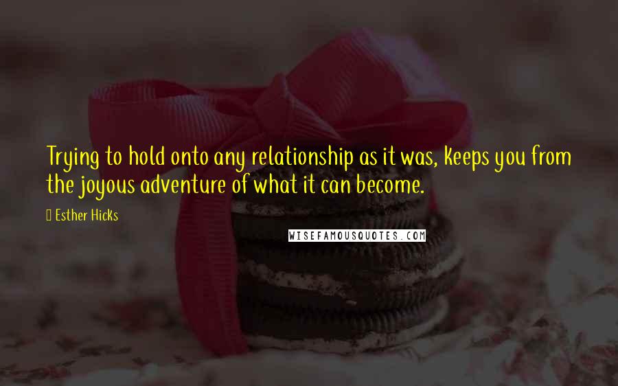 Esther Hicks Quotes: Trying to hold onto any relationship as it was, keeps you from the joyous adventure of what it can become.