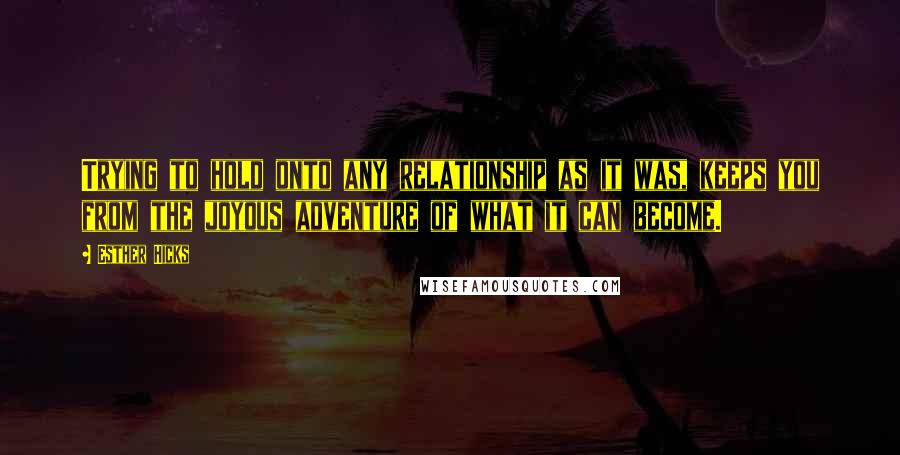 Esther Hicks Quotes: Trying to hold onto any relationship as it was, keeps you from the joyous adventure of what it can become.