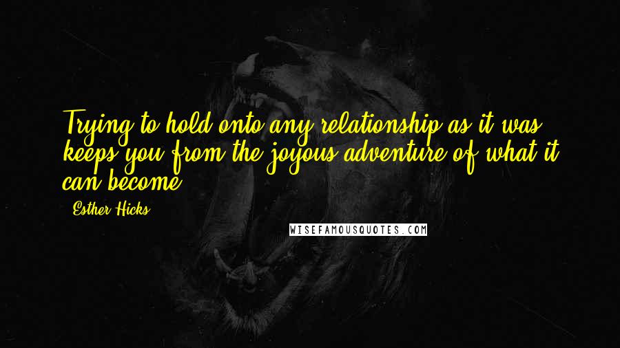 Esther Hicks Quotes: Trying to hold onto any relationship as it was, keeps you from the joyous adventure of what it can become.