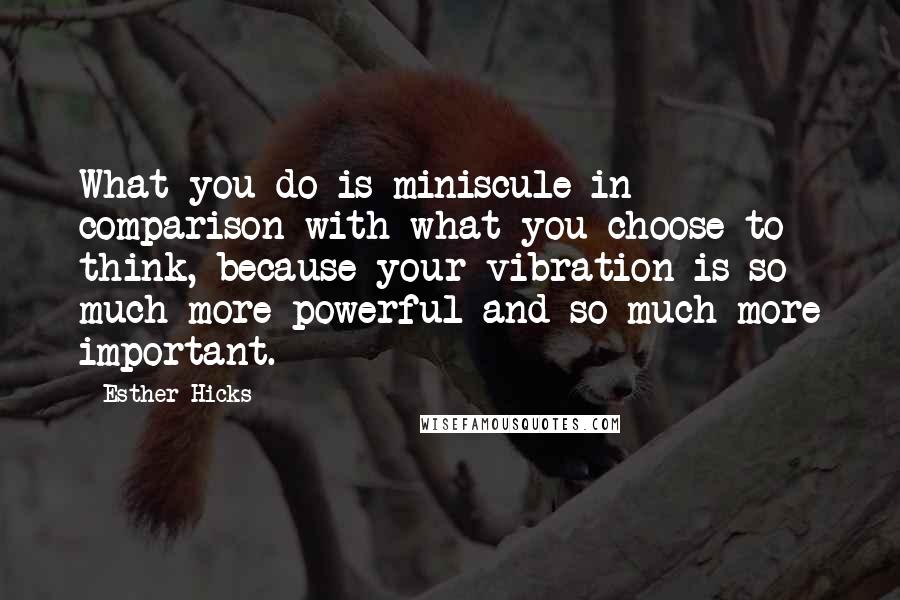 Esther Hicks Quotes: What you do is miniscule in comparison with what you choose to think, because your vibration is so much more powerful and so much more important.