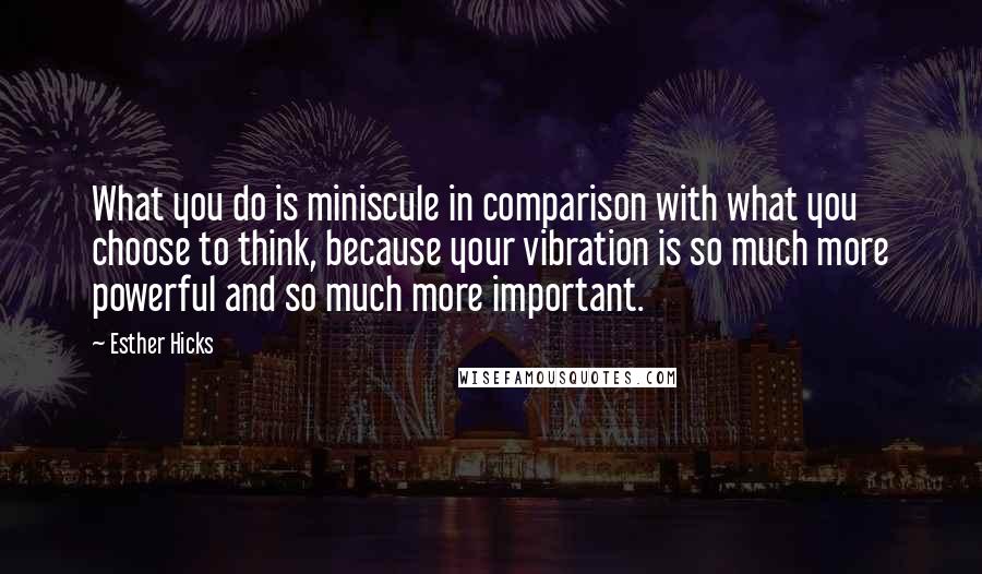 Esther Hicks Quotes: What you do is miniscule in comparison with what you choose to think, because your vibration is so much more powerful and so much more important.