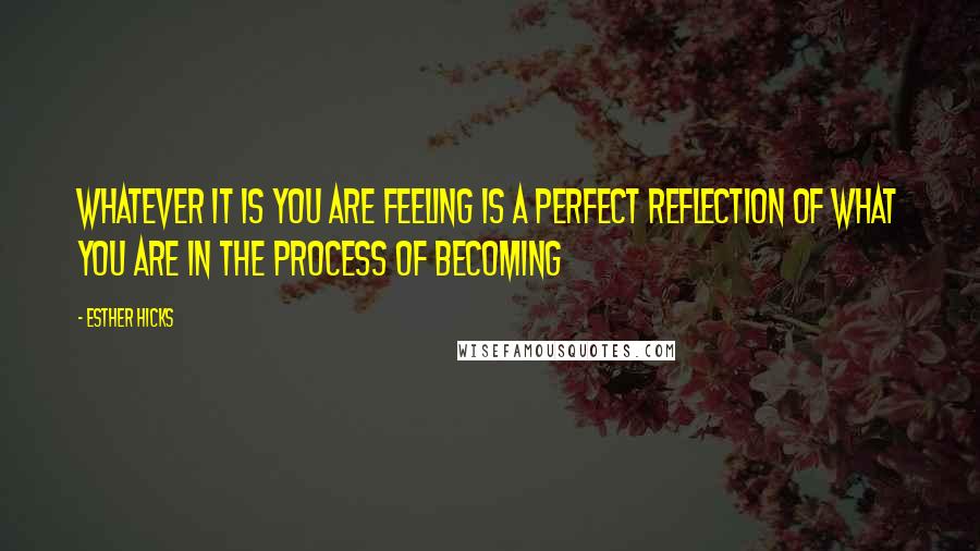 Esther Hicks Quotes: Whatever it is you are feeling is a perfect reflection of what you are in the process of becoming