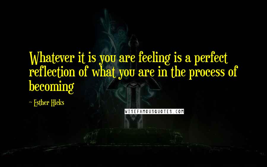 Esther Hicks Quotes: Whatever it is you are feeling is a perfect reflection of what you are in the process of becoming