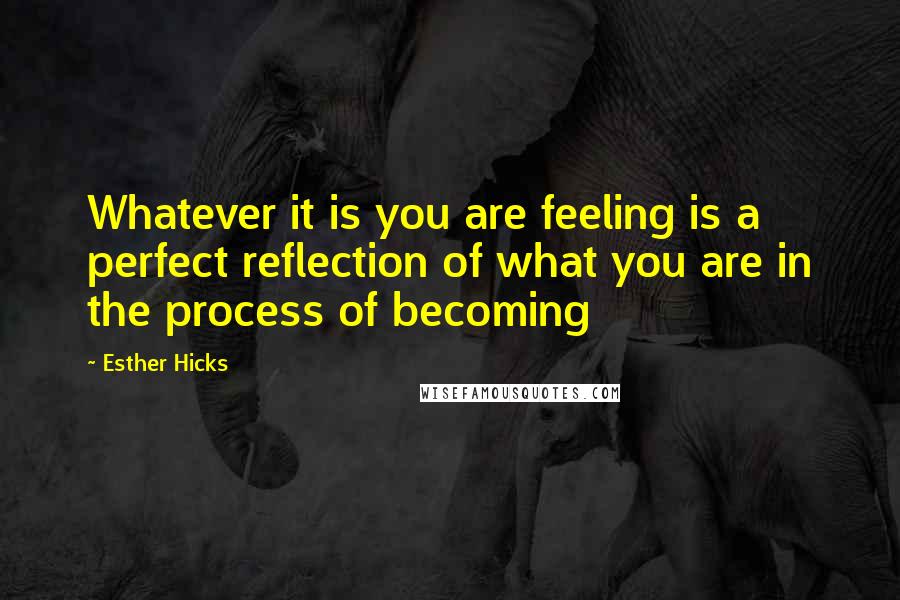 Esther Hicks Quotes: Whatever it is you are feeling is a perfect reflection of what you are in the process of becoming