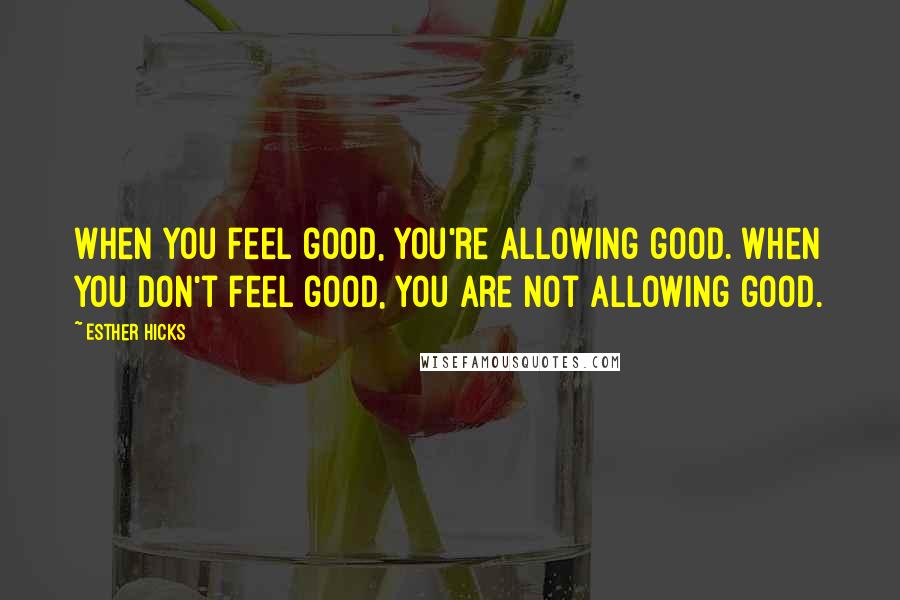 Esther Hicks Quotes: When you feel good, you're allowing good. When you don't feel good, you are not allowing good.