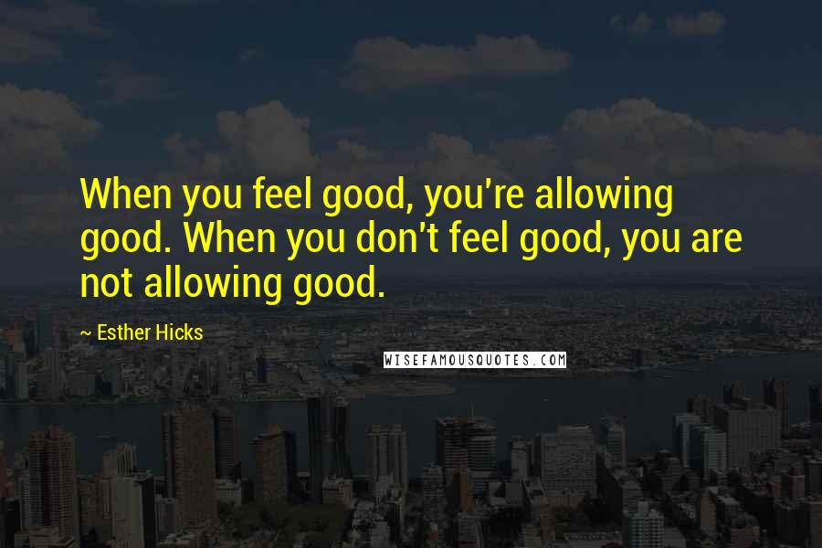 Esther Hicks Quotes: When you feel good, you're allowing good. When you don't feel good, you are not allowing good.