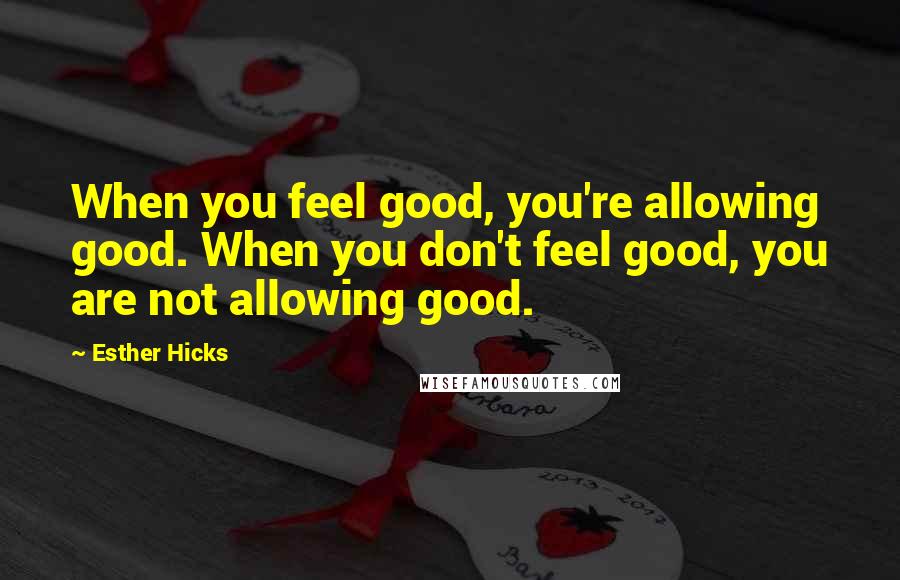 Esther Hicks Quotes: When you feel good, you're allowing good. When you don't feel good, you are not allowing good.