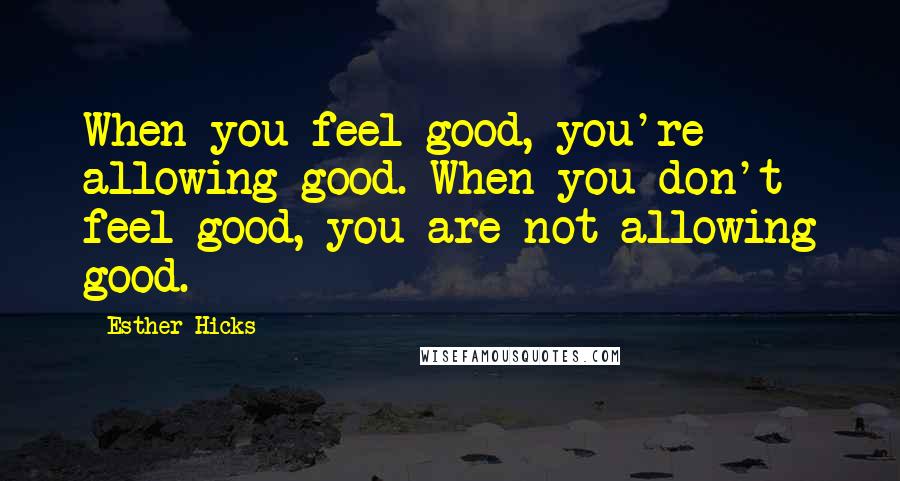 Esther Hicks Quotes: When you feel good, you're allowing good. When you don't feel good, you are not allowing good.