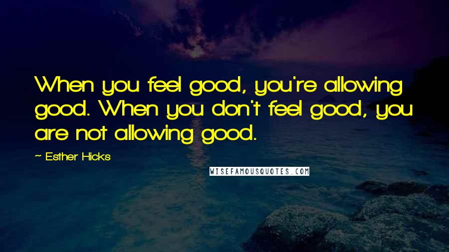 Esther Hicks Quotes: When you feel good, you're allowing good. When you don't feel good, you are not allowing good.