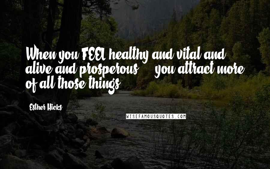 Esther Hicks Quotes: When you FEEL healthy and vital and alive and prosperous ... you attract more of all those things.