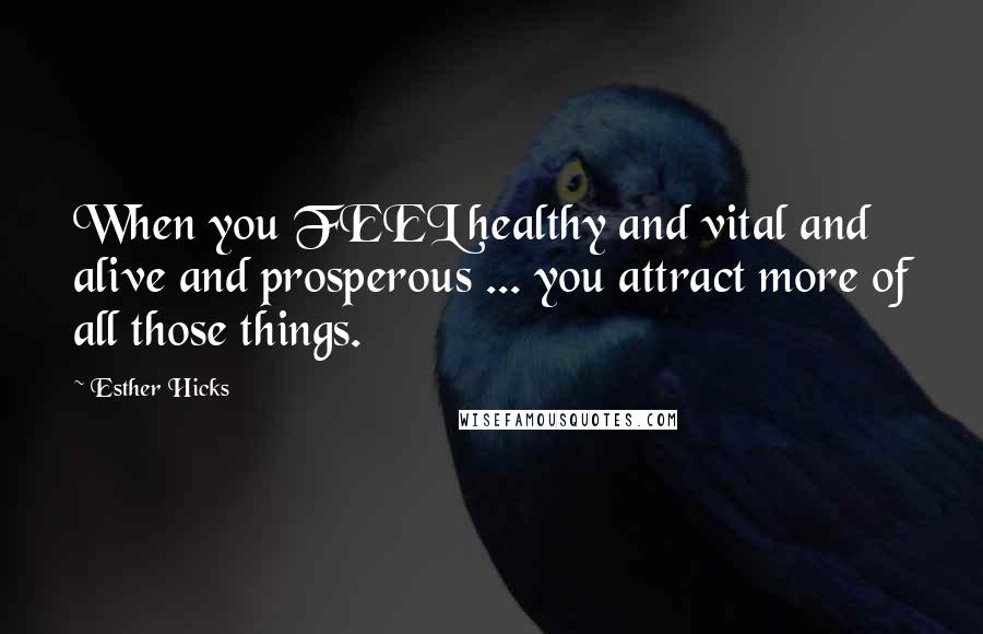 Esther Hicks Quotes: When you FEEL healthy and vital and alive and prosperous ... you attract more of all those things.