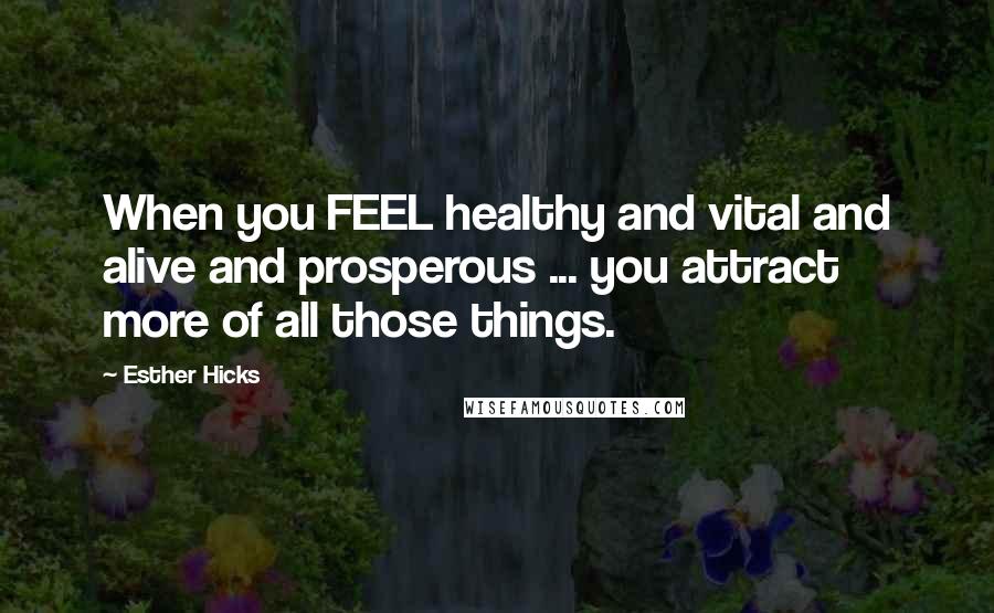 Esther Hicks Quotes: When you FEEL healthy and vital and alive and prosperous ... you attract more of all those things.