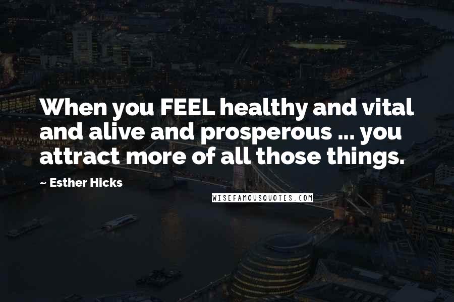 Esther Hicks Quotes: When you FEEL healthy and vital and alive and prosperous ... you attract more of all those things.