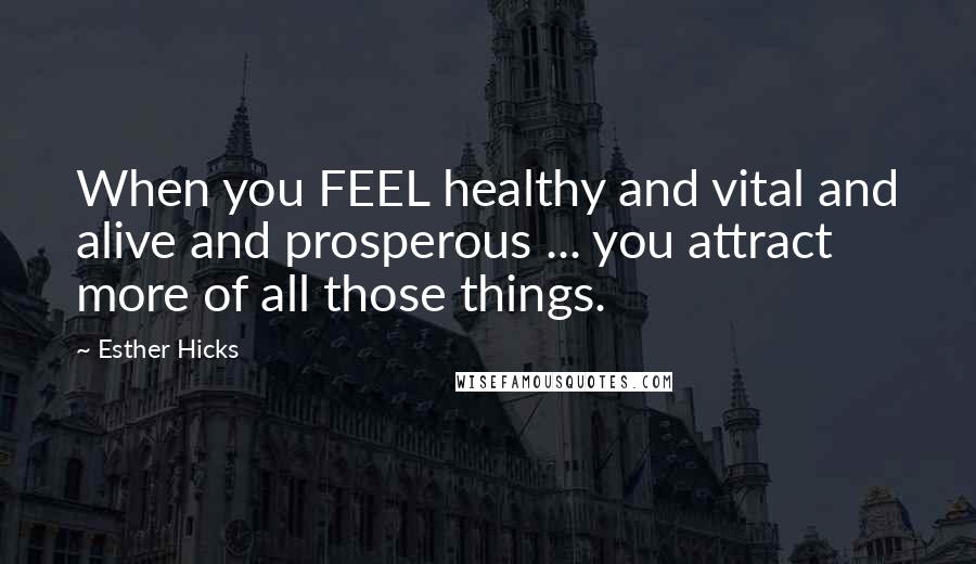 Esther Hicks Quotes: When you FEEL healthy and vital and alive and prosperous ... you attract more of all those things.