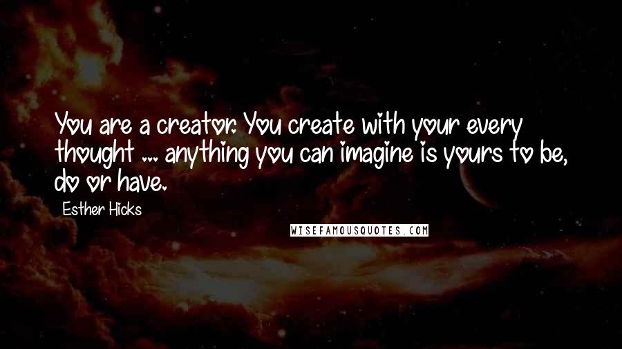 Esther Hicks Quotes: You are a creator. You create with your every thought ... anything you can imagine is yours to be, do or have.