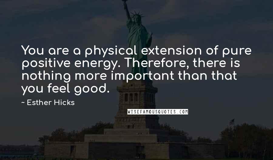 Esther Hicks Quotes: You are a physical extension of pure positive energy. Therefore, there is nothing more important than that you feel good.