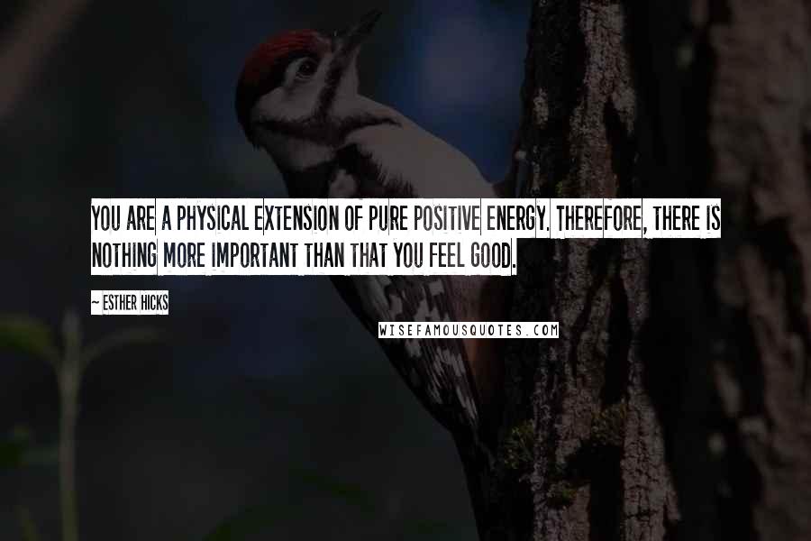 Esther Hicks Quotes: You are a physical extension of pure positive energy. Therefore, there is nothing more important than that you feel good.