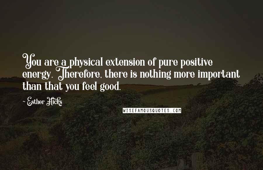 Esther Hicks Quotes: You are a physical extension of pure positive energy. Therefore, there is nothing more important than that you feel good.