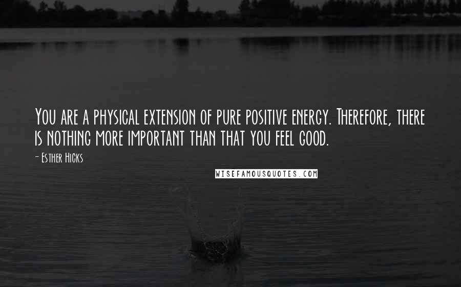 Esther Hicks Quotes: You are a physical extension of pure positive energy. Therefore, there is nothing more important than that you feel good.