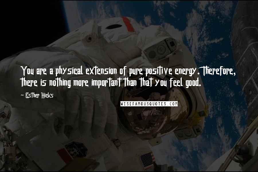 Esther Hicks Quotes: You are a physical extension of pure positive energy. Therefore, there is nothing more important than that you feel good.