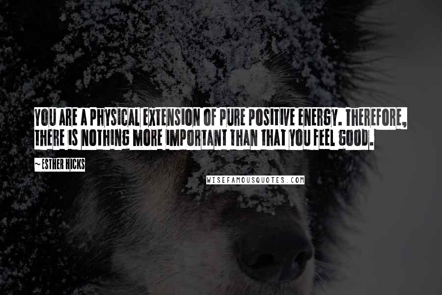 Esther Hicks Quotes: You are a physical extension of pure positive energy. Therefore, there is nothing more important than that you feel good.