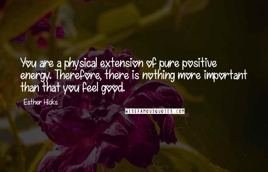 Esther Hicks Quotes: You are a physical extension of pure positive energy. Therefore, there is nothing more important than that you feel good.