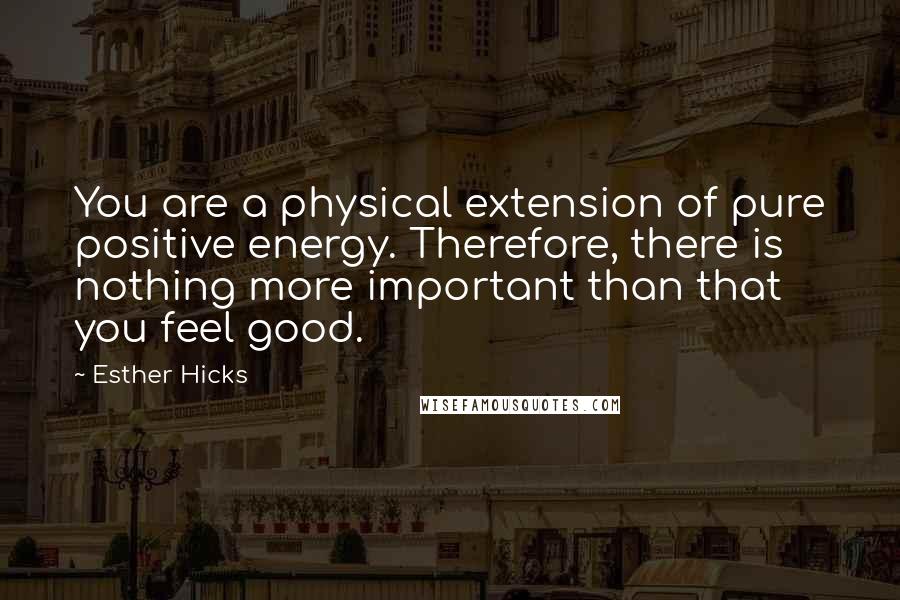 Esther Hicks Quotes: You are a physical extension of pure positive energy. Therefore, there is nothing more important than that you feel good.