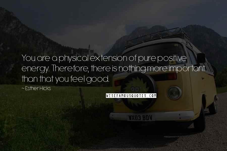 Esther Hicks Quotes: You are a physical extension of pure positive energy. Therefore, there is nothing more important than that you feel good.