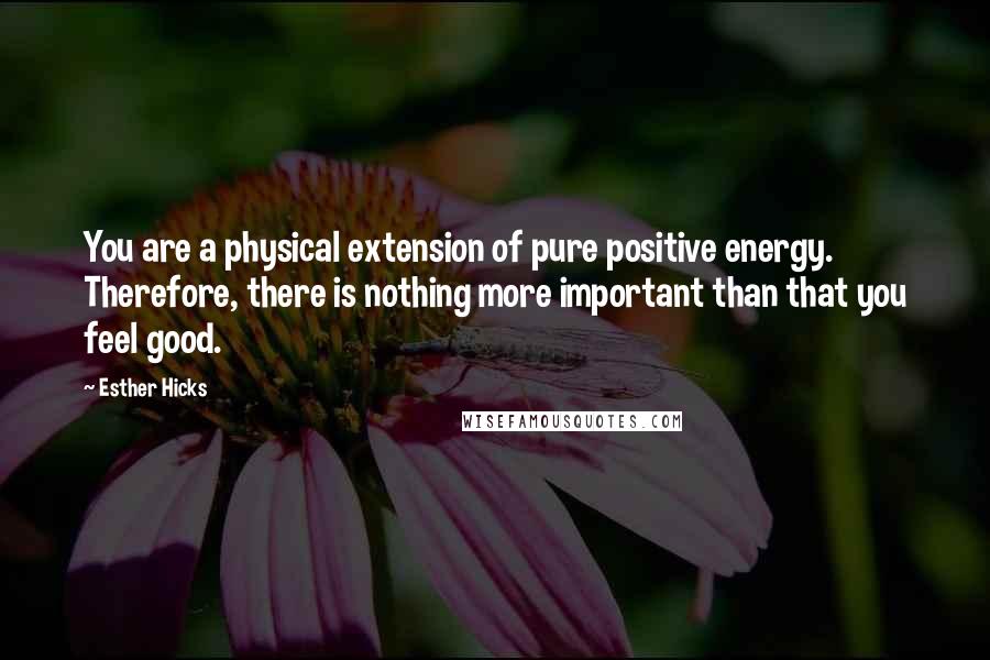 Esther Hicks Quotes: You are a physical extension of pure positive energy. Therefore, there is nothing more important than that you feel good.