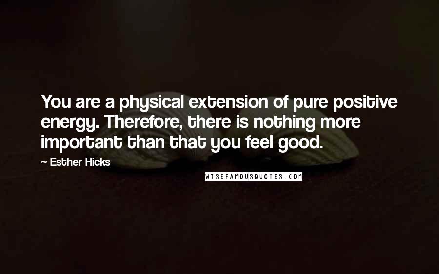 Esther Hicks Quotes: You are a physical extension of pure positive energy. Therefore, there is nothing more important than that you feel good.