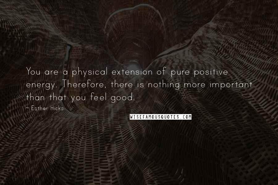 Esther Hicks Quotes: You are a physical extension of pure positive energy. Therefore, there is nothing more important than that you feel good.