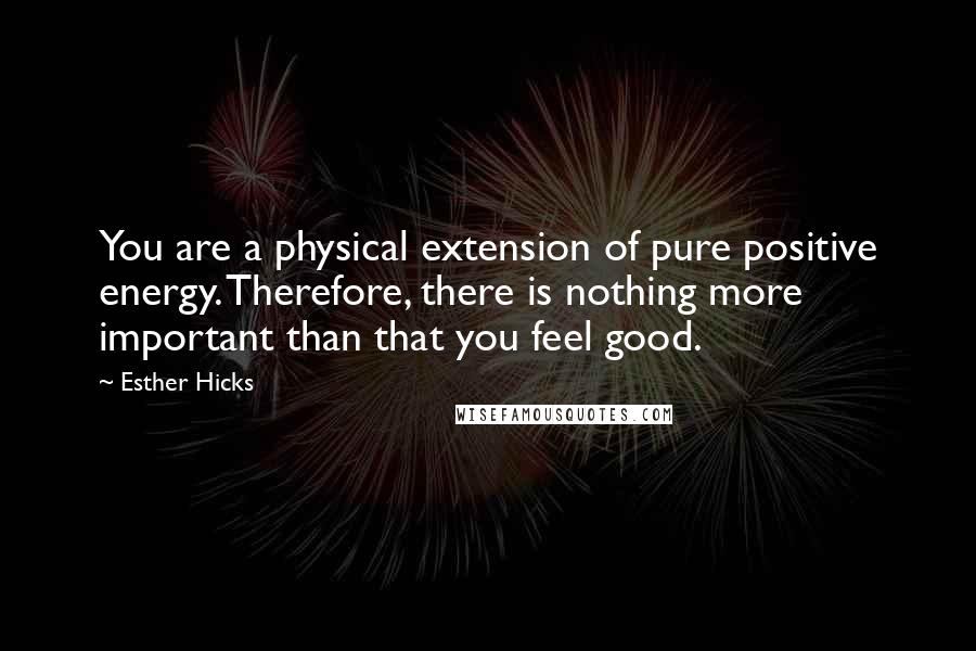 Esther Hicks Quotes: You are a physical extension of pure positive energy. Therefore, there is nothing more important than that you feel good.