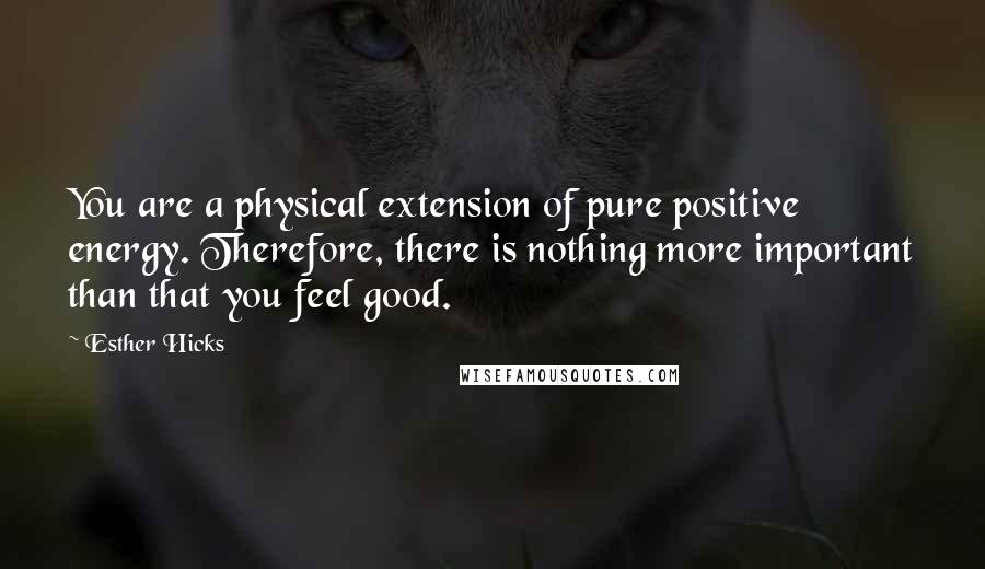 Esther Hicks Quotes: You are a physical extension of pure positive energy. Therefore, there is nothing more important than that you feel good.