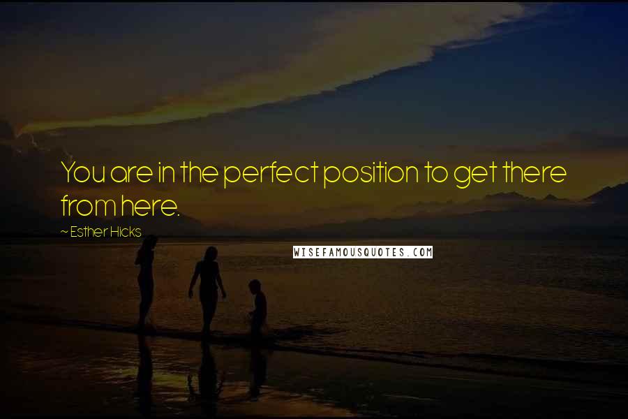 Esther Hicks Quotes: You are in the perfect position to get there from here.