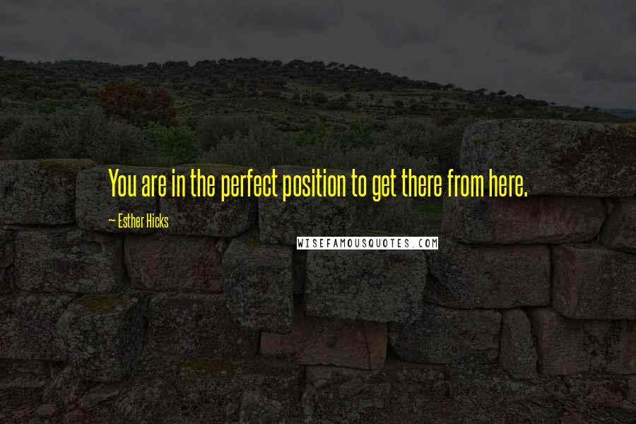 Esther Hicks Quotes: You are in the perfect position to get there from here.