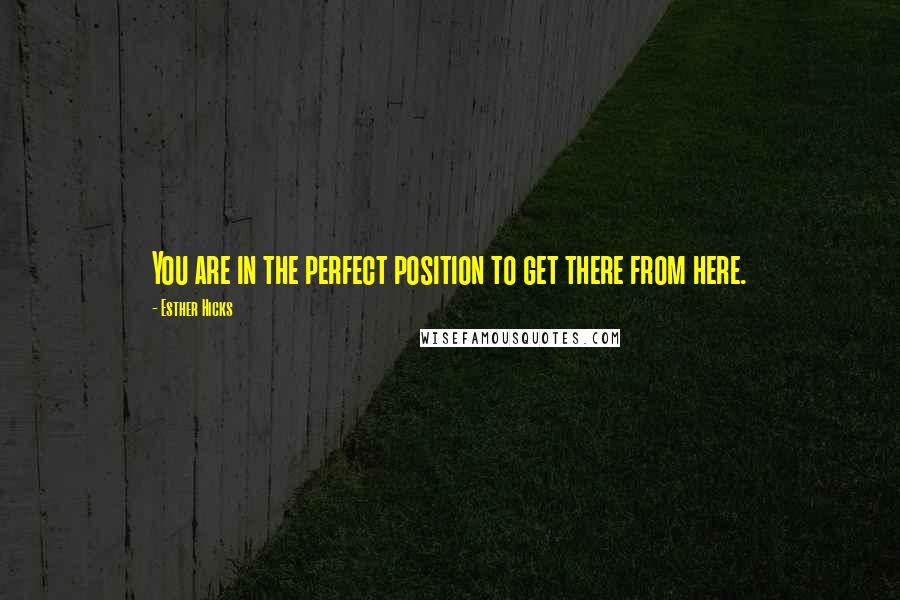 Esther Hicks Quotes: You are in the perfect position to get there from here.