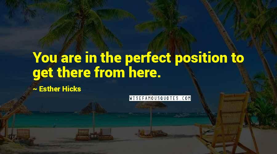 Esther Hicks Quotes: You are in the perfect position to get there from here.