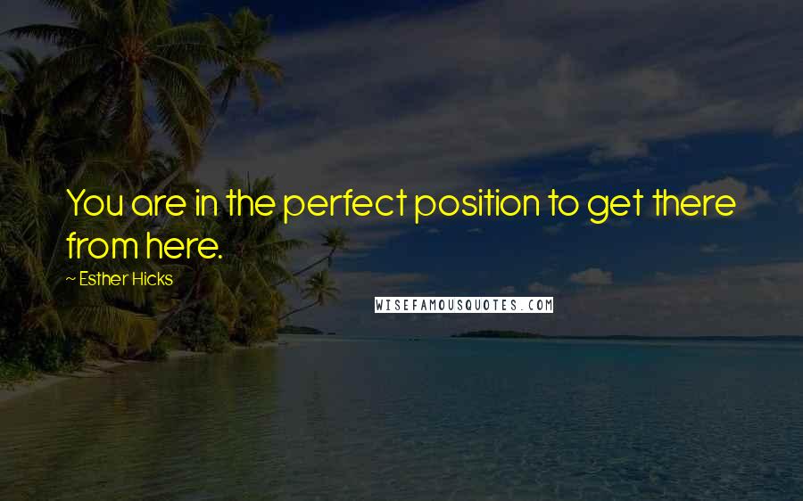 Esther Hicks Quotes: You are in the perfect position to get there from here.