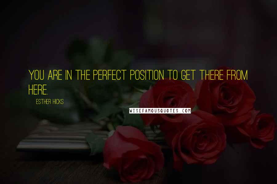 Esther Hicks Quotes: You are in the perfect position to get there from here.