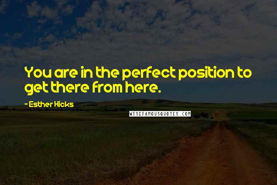 Esther Hicks Quotes: You are in the perfect position to get there from here.