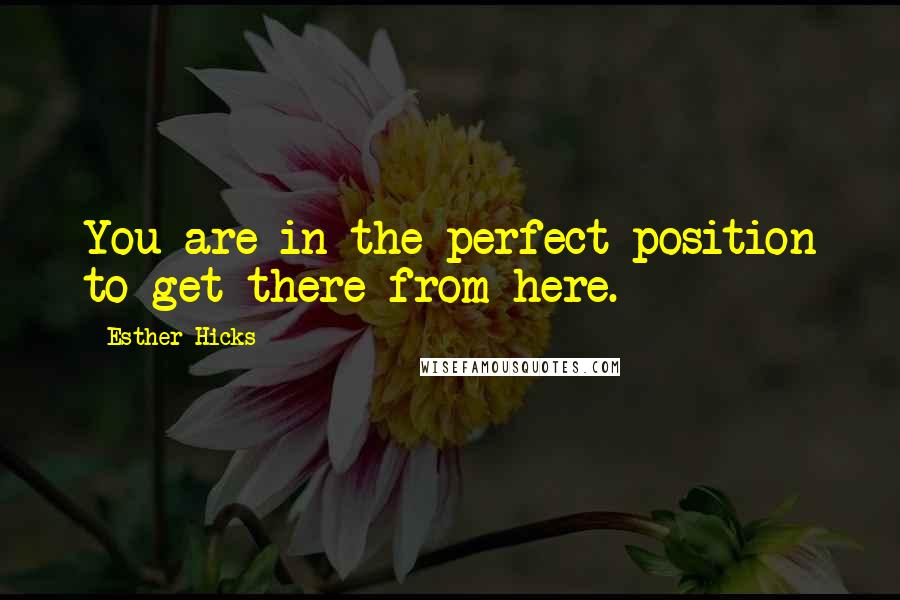 Esther Hicks Quotes: You are in the perfect position to get there from here.