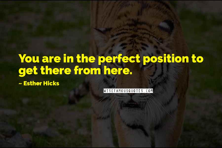 Esther Hicks Quotes: You are in the perfect position to get there from here.