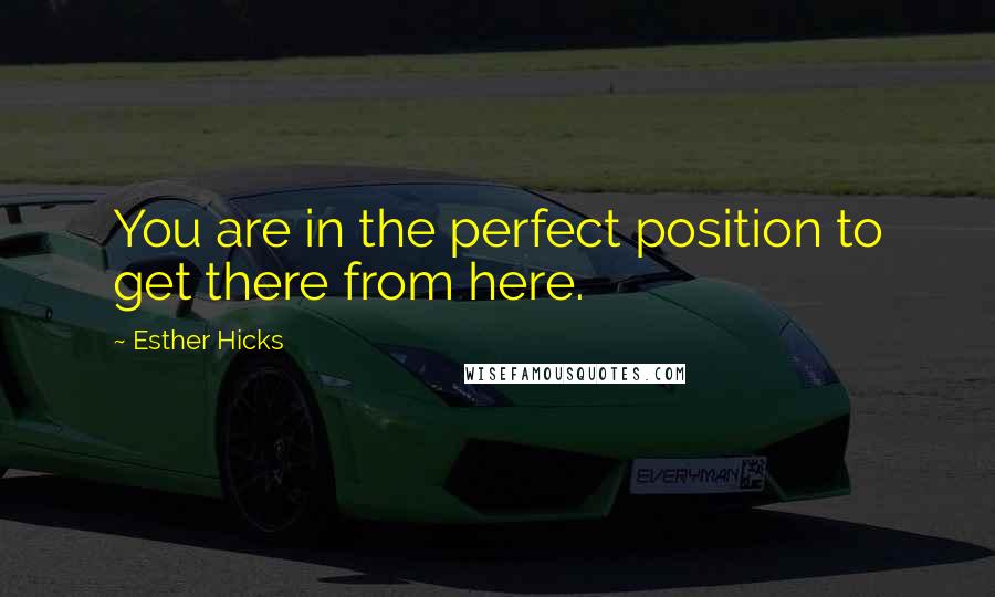 Esther Hicks Quotes: You are in the perfect position to get there from here.