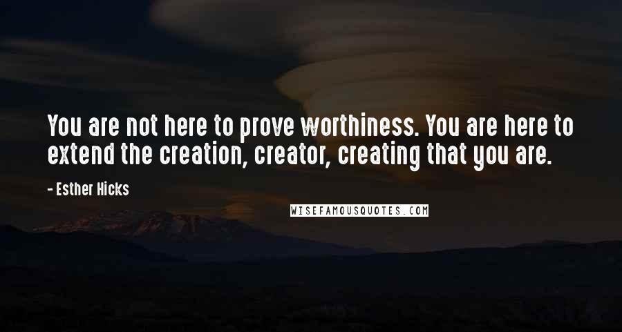 Esther Hicks Quotes: You are not here to prove worthiness. You are here to extend the creation, creator, creating that you are.