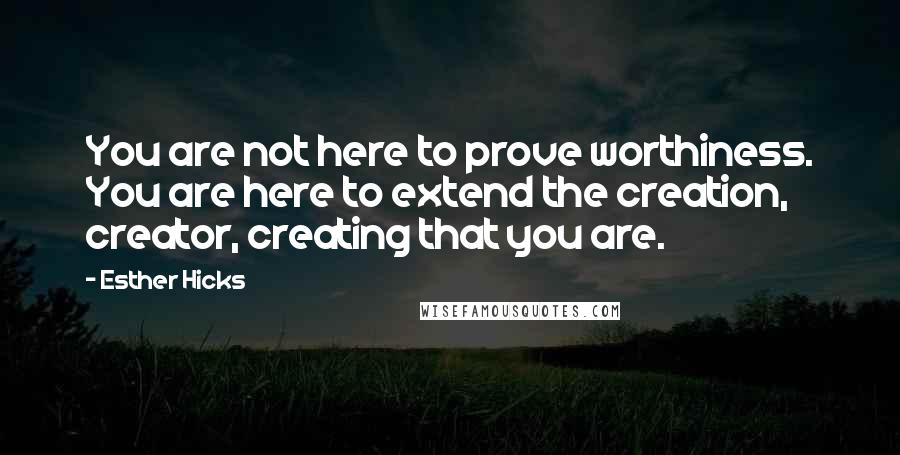 Esther Hicks Quotes: You are not here to prove worthiness. You are here to extend the creation, creator, creating that you are.