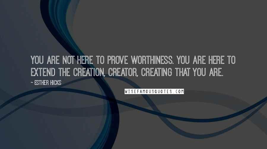 Esther Hicks Quotes: You are not here to prove worthiness. You are here to extend the creation, creator, creating that you are.